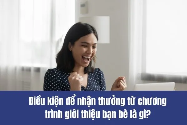 Điều kiện để nhận thưởng từ chương trình giới thiệu bạn bè là gì?